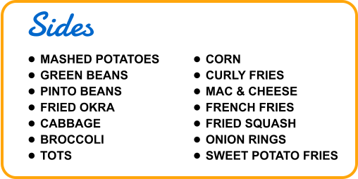 Sides •	MASHED POTATOES •	GREEN BEANS •	PINTO BEANS •	FRIED OKRA •	CABBAGE •	BROCCOLI •	TOTS •	CORN •	CURLY FRIES •	MAC & CHEESE •	FRENCH FRIES •	FRIED SQUASH •	ONION RINGS •	SWEET POTATO FRIES
