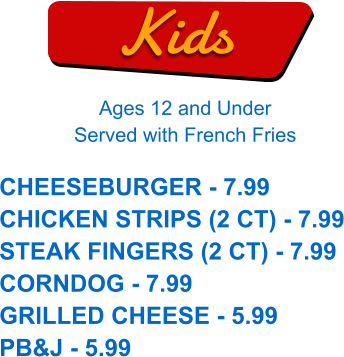 Kids Ages 12 and Under Served with French Fries CHEESEBURGER - 7.99 CHICKEN STRIPS (2 CT) - 7.99 STEAK FINGERS (2 CT) - 7.99 CORNDOG - 7.99 GRILLED CHEESE - 5.99 PB&J - 5.99