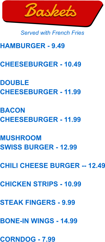 HAMBURGER - 9.49  CHEESEBURGER - 10.49  DOUBLE CHEESEBURGER - 11.99  BACON CHEESEBURGER - 11.99  MUSHROOM SWISS BURGER - 12.99  CHILI CHEESE BURGER -- 12.49  CHICKEN STRIPS - 10.99  STEAK FINGERS - 9.99  BONE-IN WINGS - 14.99  CORNDOG - 7.99  Baskets Served with French Fries