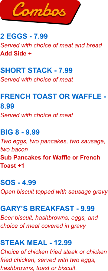 2 EGGS - 7.99 Served with choice of meat and bread Add Side +  SHORT STACK - 7.99 Served with choice of meat  FRENCH TOAST OR WAFFLE - 8.99 Served with choice of meat  BIG 8 - 9.99 Two eggs, two pancakes, two sausage, two bacon Sub Pancakes for Waffle or French Toast +1  SOS - 4.99 Open biscuit topped with sausage gravy  GARY’S BREAKFAST - 9.99 Beer biscuit, hashbrowns, eggs, and choice of meat covered in gravy  STEAK MEAL - 12.99 Choice of chicken fried steak or chicken fried chicken, served with two eggs, hashbrowns, toast or biscuit. Combos