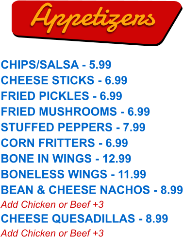 CHIPS/SALSA - 5.99 CHEESE STICKS - 6.99 FRIED PICKLES - 6.99 FRIED MUSHROOMS - 6.99 STUFFED PEPPERS - 7.99 CORN FRITTERS - 6.99 BONE IN WINGS - 12.99 BONELESS WINGS - 11.99 BEAN & CHEESE NACHOS - 8.99 Add Chicken or Beef +3 CHEESE QUESADILLAS - 8.99 Add Chicken or Beef +3  Appetizers