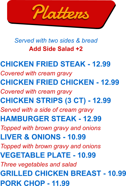 CHICKEN FRIED STEAK - 12.99 Covered with cream gravy CHICKEN FRIED CHICKEN - 12.99 Covered with cream gravy CHICKEN STRIPS (3 CT) - 12.99 Served with a side of cream gravy HAMBURGER STEAK - 12.99 Topped with brown gravy and onions LIVER & ONIONS - 10.99 Topped with brown gravy and onions VEGETABLE PLATE - 10.99 Three vegetables and salad GRILLED CHICKEN BREAST - 10.99 PORK CHOP - 11.99   Platters Served with two sides & bread Add Side Salad +2