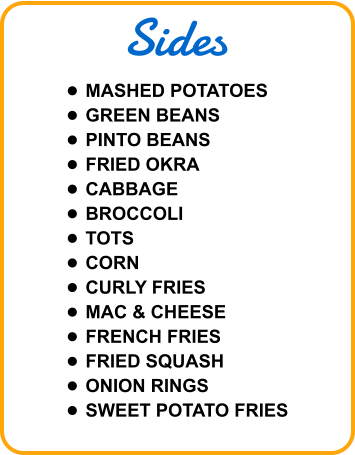 Sides •	MASHED POTATOES •	GREEN BEANS •	PINTO BEANS •	FRIED OKRA •	CABBAGE •	BROCCOLI •	TOTS •	CORN •	CURLY FRIES •	MAC & CHEESE •	FRENCH FRIES •	FRIED SQUASH •	ONION RINGS •	SWEET POTATO FRIES