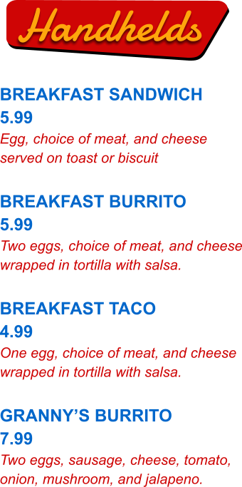 Handhelds BREAKFAST SANDWICH 5.99 Egg, choice of meat, and cheese served on toast or biscuit  BREAKFAST BURRITO 5.99 Two eggs, choice of meat, and cheese wrapped in tortilla with salsa.  BREAKFAST TACO 4.99 One egg, choice of meat, and cheese wrapped in tortilla with salsa.  GRANNY’S BURRITO 7.99 Two eggs, sausage, cheese, tomato, onion, mushroom, and jalapeno.
