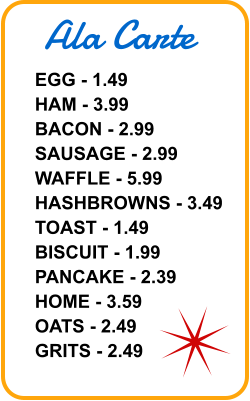 Ala Carte EGG - 1.49 HAM - 3.99 BACON - 2.99 SAUSAGE - 2.99 WAFFLE - 5.99 HASHBROWNS - 3.49 TOAST - 1.49 BISCUIT - 1.99 PANCAKE - 2.39 HOME - 3.59 OATS - 2.49 GRITS - 2.49