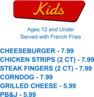 Kids Ages 12 and Under Served with French Fries CHEESEBURGER - 7.99 CHICKEN STRIPS (2 CT) - 7.99 STEAK FINGERS (2 CT) - 7.99 CORNDOG - 7.99 GRILLED CHEESE - 5.99 PB&J - 5.99
