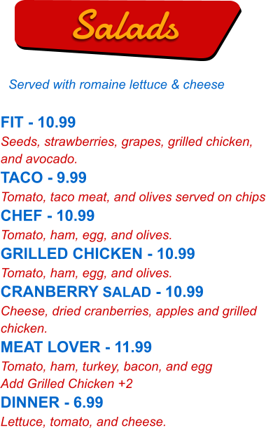 FIT - 10.99 Seeds, strawberries, grapes, grilled chicken, and avocado. TACO - 9.99 Tomato, taco meat, and olives served on chips CHEF - 10.99 Tomato, ham, egg, and olives. GRILLED CHICKEN - 10.99 Tomato, ham, egg, and olives. CRANBERRY SALAD - 10.99 Cheese, dried cranberries, apples and grilled chicken. MEAT LOVER - 11.99 Tomato, ham, turkey, bacon, and egg Add Grilled Chicken +2 DINNER - 6.99 Lettuce, tomato, and cheese.   Salads Served with romaine lettuce & cheese