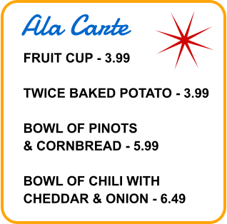 Ala Carte FRUIT CUP - 3.99  TWICE BAKED POTATO - 3.99  BOWL OF PINOTS & CORNBREAD - 5.99  BOWL OF CHILI WITH CHEDDAR & ONION - 6.49