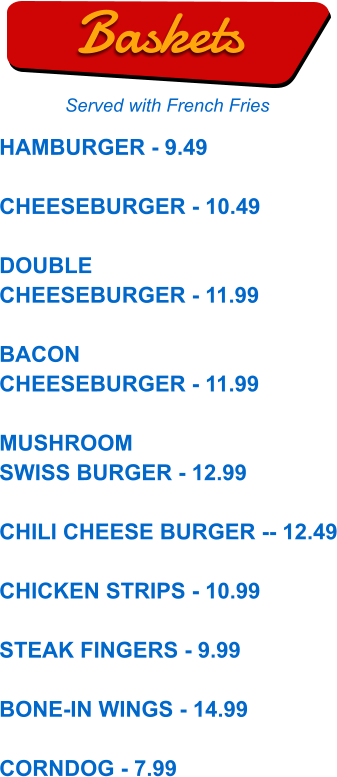 HAMBURGER - 9.49  CHEESEBURGER - 10.49  DOUBLE CHEESEBURGER - 11.99  BACON CHEESEBURGER - 11.99  MUSHROOM SWISS BURGER - 12.99  CHILI CHEESE BURGER -- 12.49  CHICKEN STRIPS - 10.99  STEAK FINGERS - 9.99  BONE-IN WINGS - 14.99  CORNDOG - 7.99  Baskets Served with French Fries