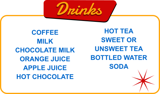 Drinks COFFEE MILK CHOCOLATE MILK ORANGE JUICE APPLE JUICE HOT CHOCOLATE HOT TEA SWEET OR UNSWEET TEA BOTTLED WATER SODA