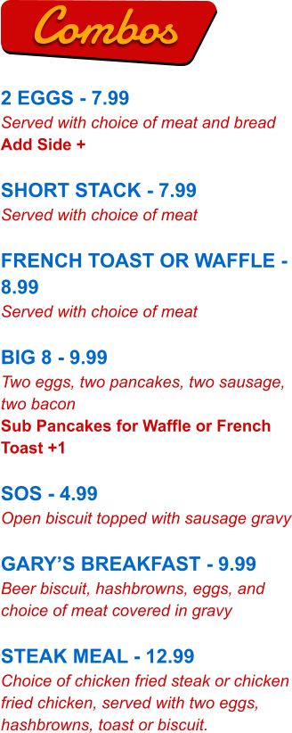 2 EGGS - 7.99 Served with choice of meat and bread Add Side +  SHORT STACK - 7.99 Served with choice of meat  FRENCH TOAST OR WAFFLE - 8.99 Served with choice of meat  BIG 8 - 9.99 Two eggs, two pancakes, two sausage, two bacon Sub Pancakes for Waffle or French Toast +1  SOS - 4.99 Open biscuit topped with sausage gravy  GARY’S BREAKFAST - 9.99 Beer biscuit, hashbrowns, eggs, and choice of meat covered in gravy  STEAK MEAL - 12.99 Choice of chicken fried steak or chicken fried chicken, served with two eggs, hashbrowns, toast or biscuit. Combos