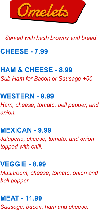 Omelets Served with hash browns and bread CHEESE - 7.99  HAM & CHEESE - 8.99 Sub Ham for Bacon or Sausage +00  WESTERN - 9.99 Ham, cheese, tomato, bell pepper, and onion.  MEXICAN - 9.99 Jalapeno, cheese, tomato, and onion topped with chili.  VEGGIE - 8.99 Mushroom, cheese, tomato, onion and bell pepper.  MEAT - 11.99 Sausage, bacon, ham and cheese.