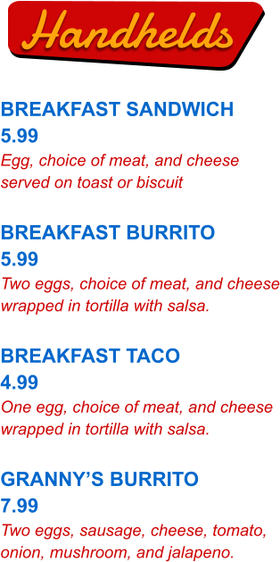 Handhelds BREAKFAST SANDWICH 5.99 Egg, choice of meat, and cheese served on toast or biscuit  BREAKFAST BURRITO 5.99 Two eggs, choice of meat, and cheese wrapped in tortilla with salsa.  BREAKFAST TACO 4.99 One egg, choice of meat, and cheese wrapped in tortilla with salsa.  GRANNY’S BURRITO 7.99 Two eggs, sausage, cheese, tomato, onion, mushroom, and jalapeno.