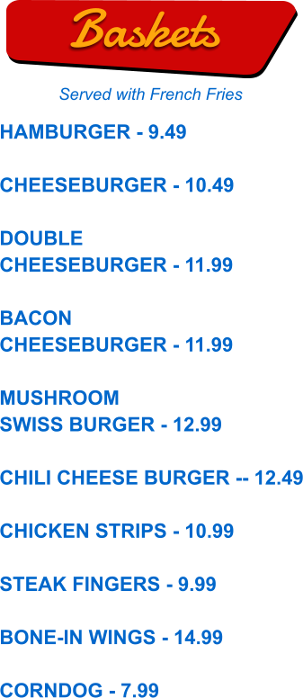 HAMBURGER - 9.49  CHEESEBURGER - 10.49  DOUBLE CHEESEBURGER - 11.99  BACON CHEESEBURGER - 11.99  MUSHROOM SWISS BURGER - 12.99  CHILI CHEESE BURGER -- 12.49  CHICKEN STRIPS - 10.99  STEAK FINGERS - 9.99  BONE-IN WINGS - 14.99  CORNDOG - 7.99  Baskets Served with French Fries