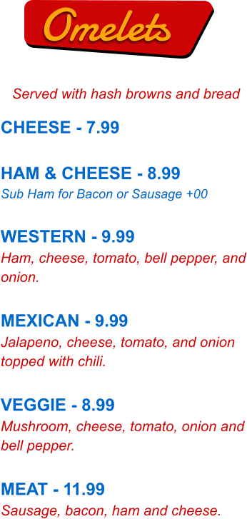 Omelets Served with hash browns and bread CHEESE - 7.99  HAM & CHEESE - 8.99 Sub Ham for Bacon or Sausage +00  WESTERN - 9.99 Ham, cheese, tomato, bell pepper, and onion.  MEXICAN - 9.99 Jalapeno, cheese, tomato, and onion topped with chili.  VEGGIE - 8.99 Mushroom, cheese, tomato, onion and bell pepper.  MEAT - 11.99 Sausage, bacon, ham and cheese.