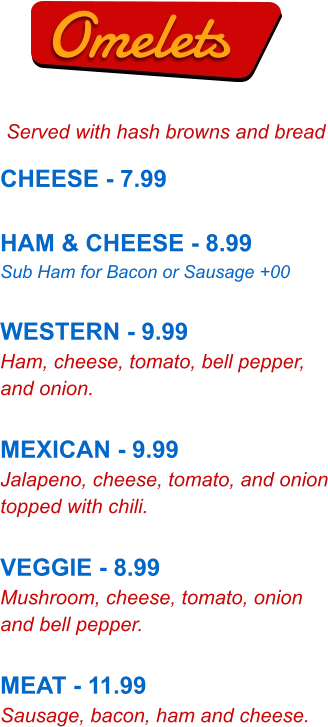 Omelets Served with hash browns and bread CHEESE - 7.99  HAM & CHEESE - 8.99 Sub Ham for Bacon or Sausage +00  WESTERN - 9.99 Ham, cheese, tomato, bell pepper, and onion.  MEXICAN - 9.99 Jalapeno, cheese, tomato, and onion topped with chili.  VEGGIE - 8.99 Mushroom, cheese, tomato, onion and bell pepper.  MEAT - 11.99 Sausage, bacon, ham and cheese.