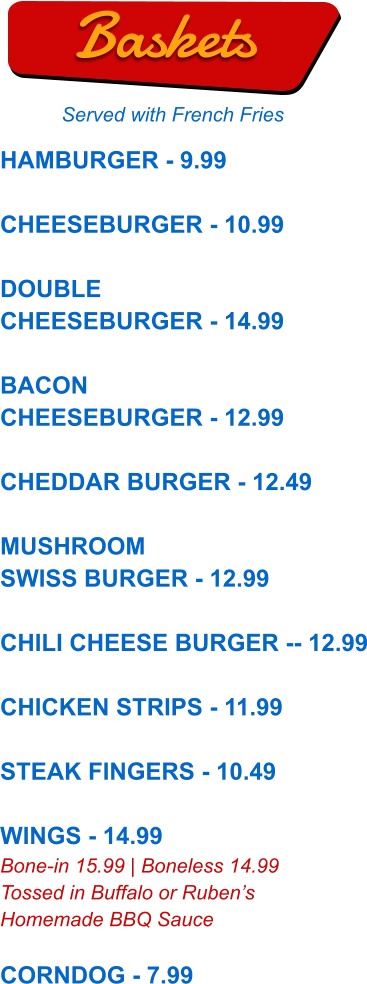 HAMBURGER - 9.99  CHEESEBURGER - 10.99  DOUBLE CHEESEBURGER - 14.99  BACON CHEESEBURGER - 12.99  CHEDDAR BURGER - 12.49  MUSHROOM SWISS BURGER - 12.99  CHILI CHEESE BURGER -- 12.99  CHICKEN STRIPS - 11.99  STEAK FINGERS - 10.49  WINGS - 14.99 Bone-in 15.99 | Boneless 14.99 Tossed in Buffalo or Ruben’s Homemade BBQ Sauce  CORNDOG - 7.99  Baskets Served with French Fries