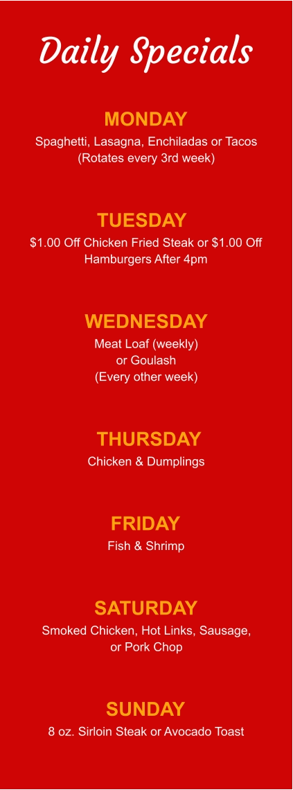 Daily Specials MONDAY Spaghetti, Lasagna, Enchiladas or Tacos (Rotates every 3rd week) TUESDAY $1.00 Off Chicken Fried Steak or $1.00 Off Hamburgers After 4pm WEDNESDAY Meat Loaf (weekly) or Goulash (Every other week) THURSDAY Chicken & Dumplings FRIDAY Fish & Shrimp SATURDAY Smoked Chicken, Hot Links, Sausage, or Pork Chop SUNDAY 8 oz. Sirloin Steak or Avocado Toast